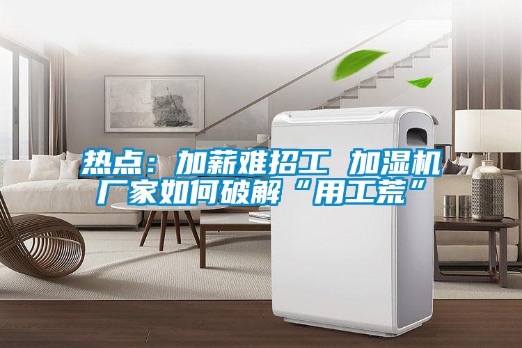 熱點:加薪難招工 加濕機廠家如何破解“用工荒”