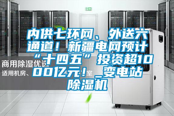 內供七環網、外送六通道！新疆電網預計“十四五”投資超1000億元！_變電站除濕機