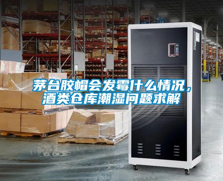 茅臺膠帽會發霉什么情況,酒類倉庫潮濕問題求解