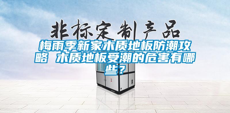 梅雨季新家木質(zhì)地板防潮攻略 木質(zhì)地板受潮的危害有哪些?