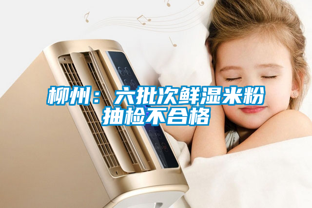 柳州:六批次鮮濕米粉抽檢不合格