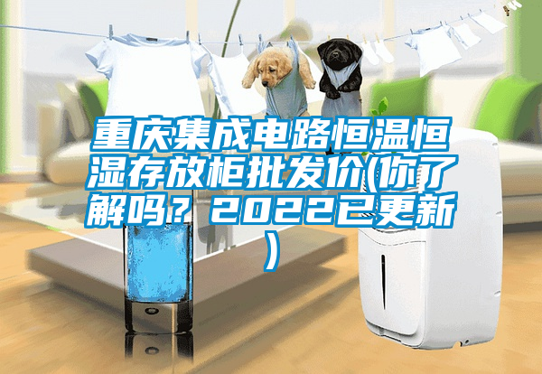重慶集成電路恒溫恒濕存放柜批發價(你了解嗎?2022已更新)