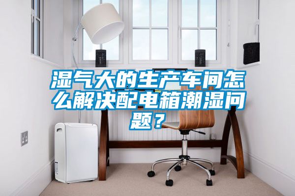 濕氣大的生產(chǎn)車(chē)間怎么解決配電箱潮濕問(wèn)題？